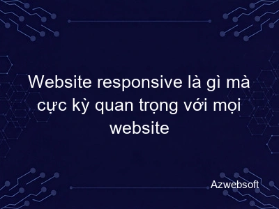 Website responsive là gì mà cực kỳ quan trọng với mọi website